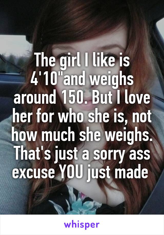The girl I like is 4'10"and weighs around 150. But I love her for who she is, not how much she weighs. That's just a sorry ass excuse YOU just made 