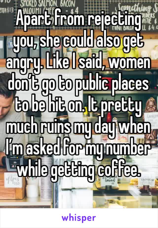 Apart from rejecting you, she could also get angry. Like I said, women don’t go to public places to be hit on. It pretty much ruins my day when I’m asked for my number while getting coffee. 