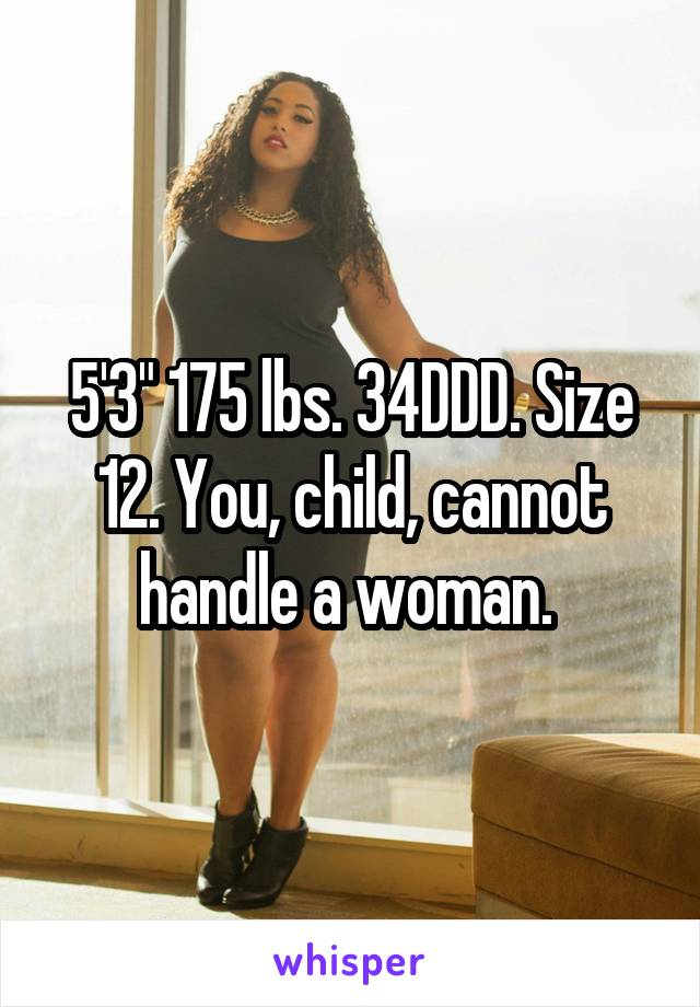 5'3" 175 lbs. 34DDD. Size 12. You, child, cannot handle a woman. 