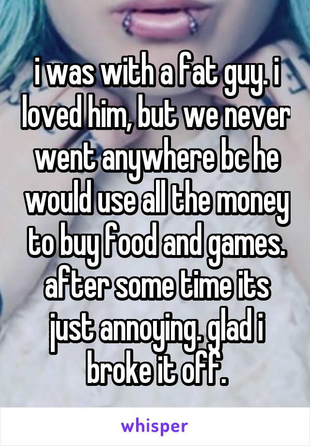 i was with a fat guy. i loved him, but we never went anywhere bc he would use all the money to buy food and games. after some time its just annoying. glad i broke it off.