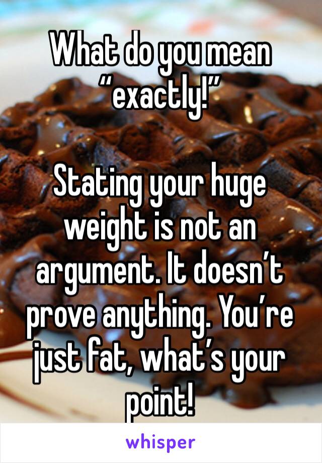 What do you mean “exactly!” 

Stating your huge weight is not an argument. It doesn’t prove anything. You’re just fat, what’s your point!