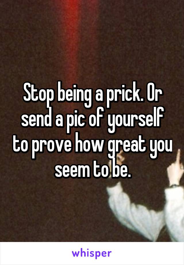 Stop being a prick. Or send a pic of yourself to prove how great you seem to be.