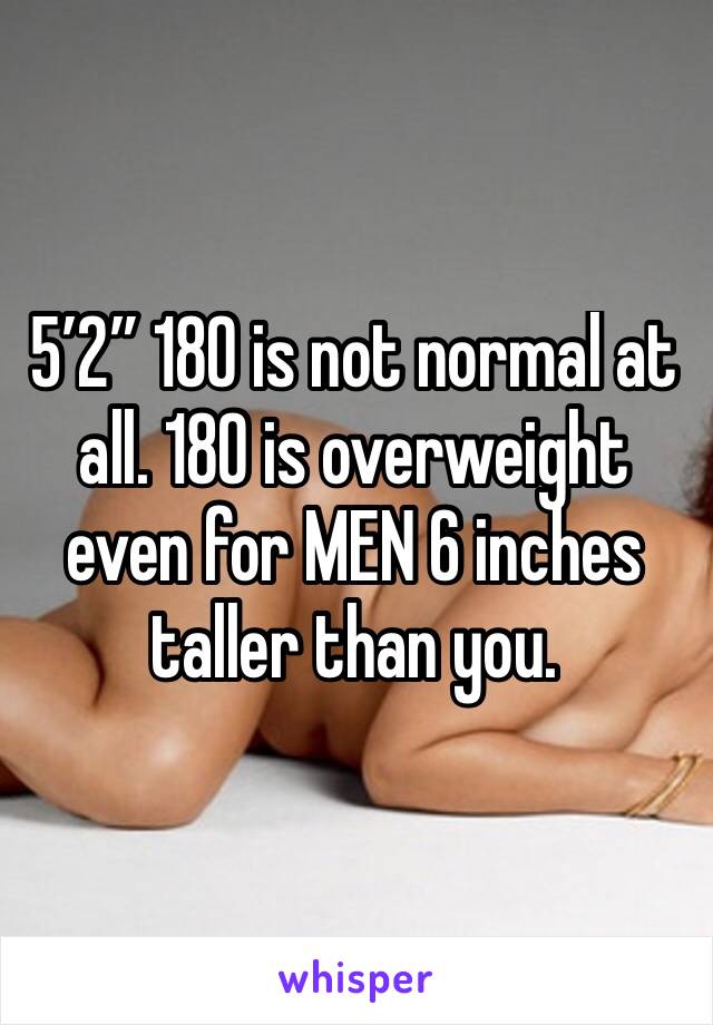 5’2” 180 is not normal at all. 180 is overweight even for MEN 6 inches taller than you. 