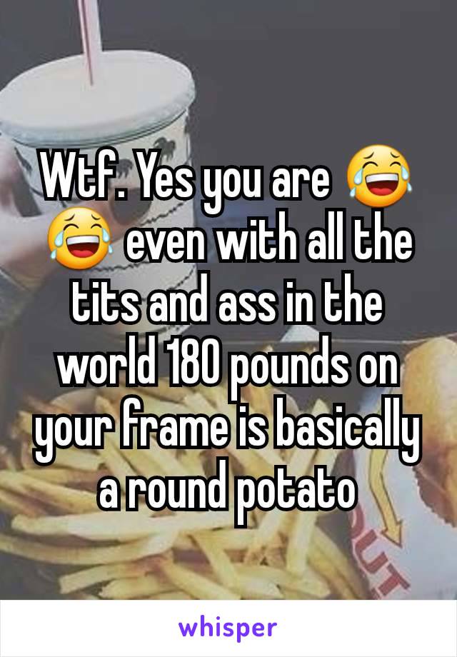 Wtf. Yes you are 😂😂 even with all the tits and ass in the world 180 pounds on your frame is basically a round potato