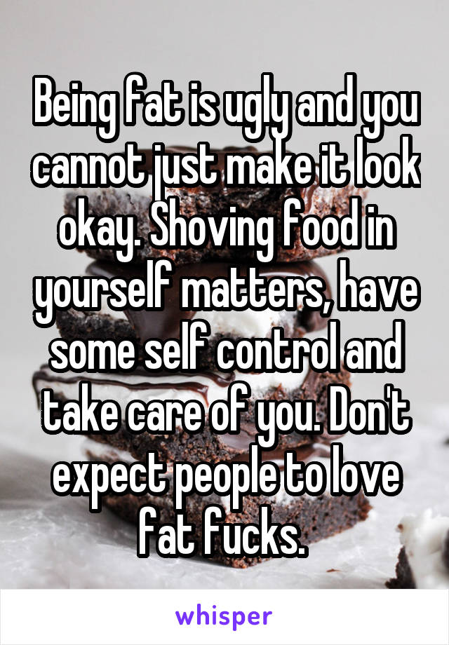 Being fat is ugly and you cannot just make it look okay. Shoving food in yourself matters, have some self control and take care of you. Don't expect people to love fat fucks. 