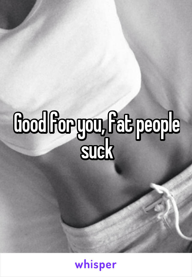 Good for you, fat people suck