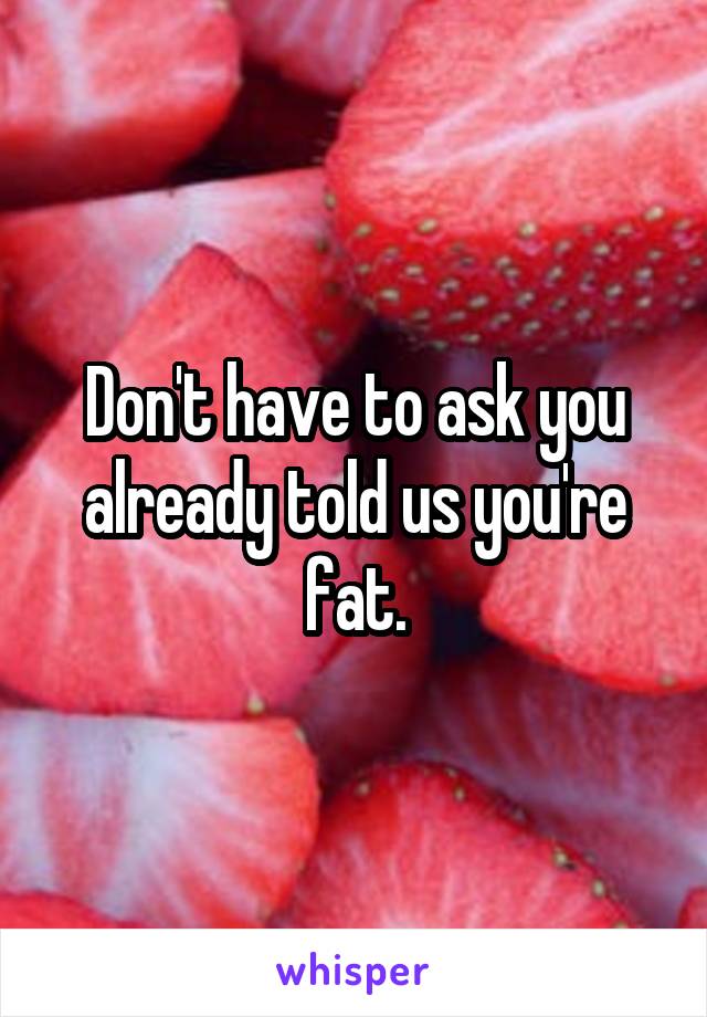 Don't have to ask you already told us you're fat.