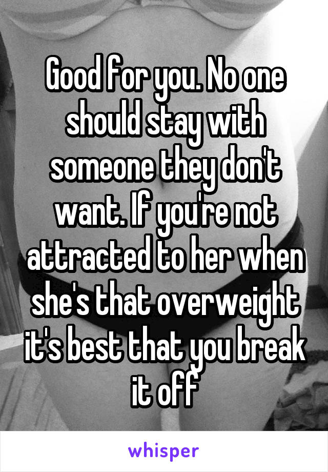 Good for you. No one should stay with someone they don't want. If you're not attracted to her when she's that overweight it's best that you break it off