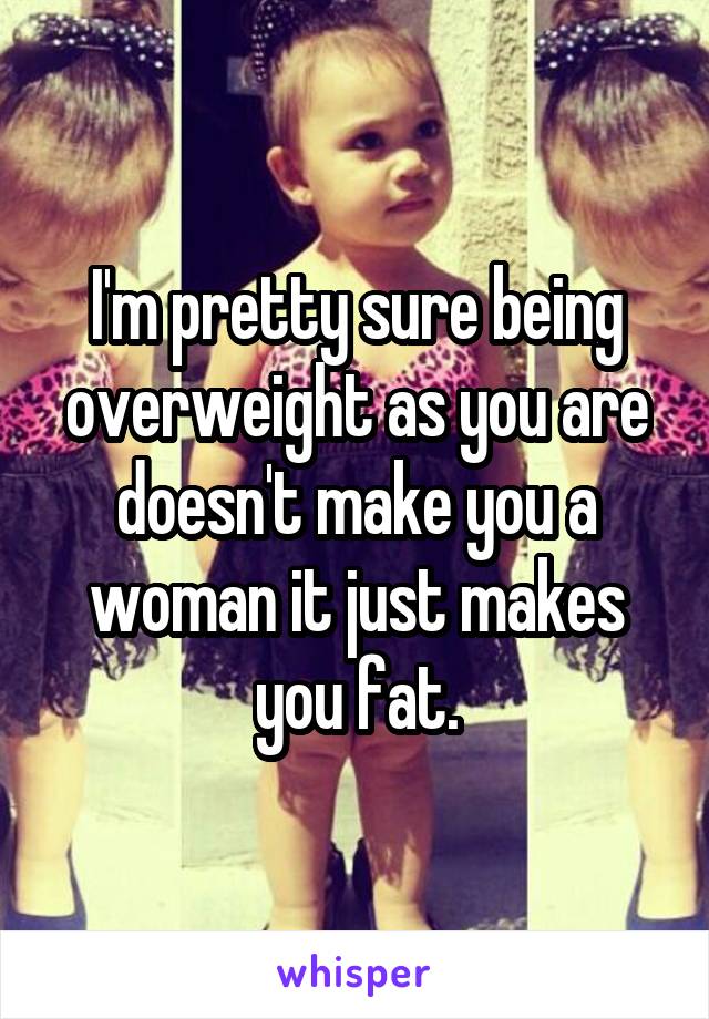 I'm pretty sure being overweight as you are doesn't make you a woman it just makes you fat.