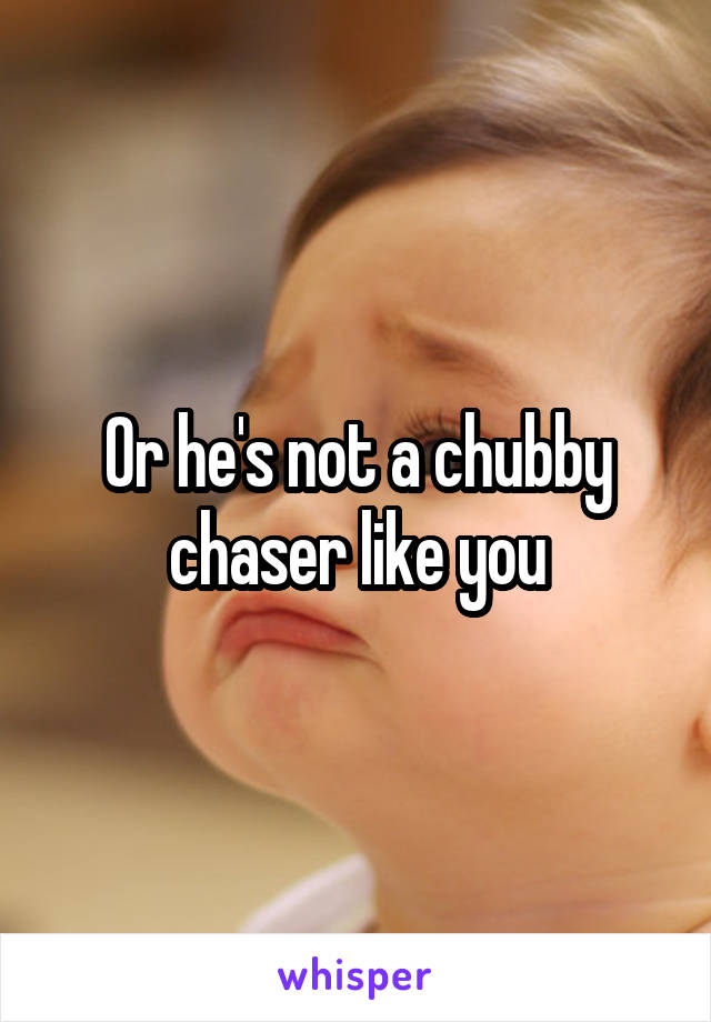 Or he's not a chubby chaser like you