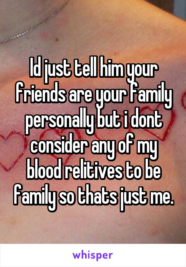 Id just tell him your friends are your family personally but i dont consider any of my blood relitives to be family so thats just me.