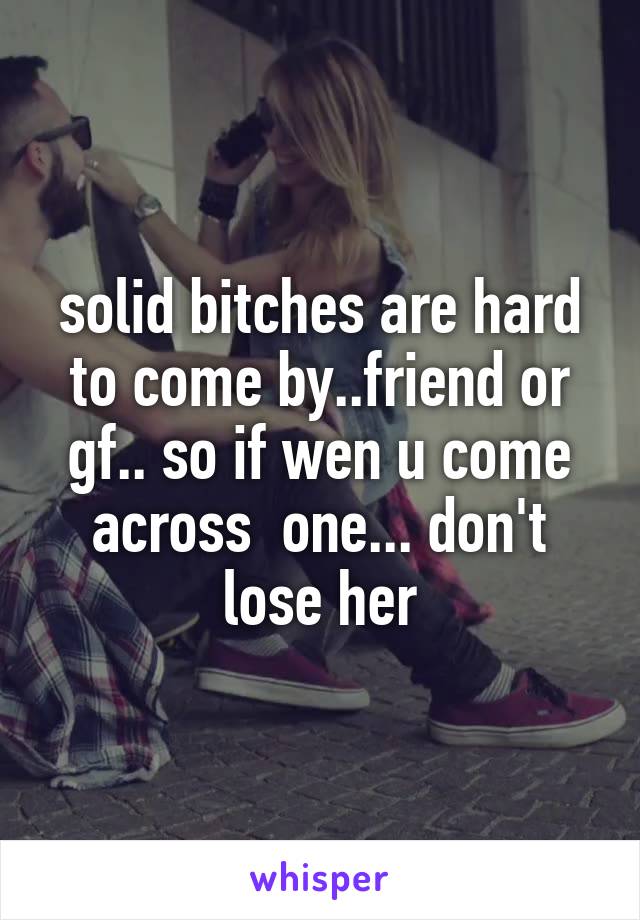 solid bitches are hard to come by..friend or gf.. so if wen u come across  one... don't lose her