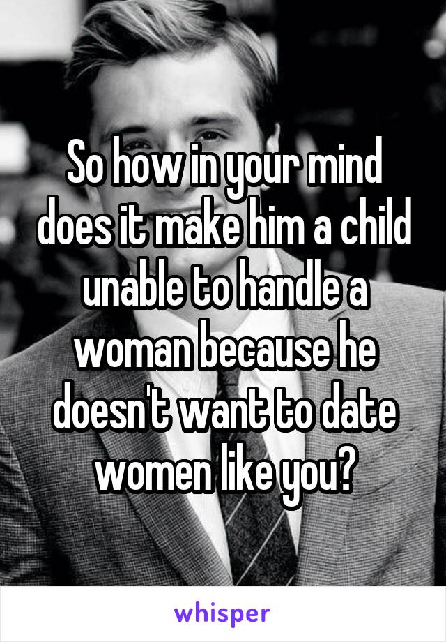 So how in your mind does it make him a child unable to handle a woman because he doesn't want to date women like you?