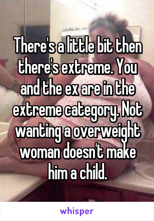 There's a little bit then there's extreme. You and the ex are in the extreme category. Not wanting a overweight woman doesn't make him a child.