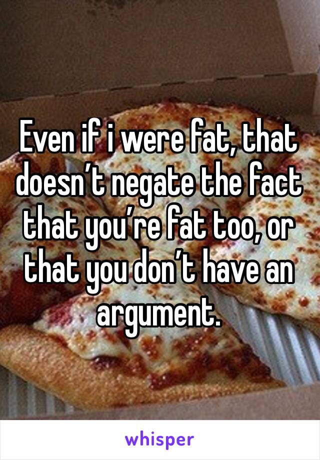 Even if i were fat, that doesn’t negate the fact that you’re fat too, or that you don’t have an argument. 