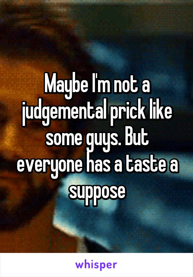 Maybe I'm not a judgemental prick like some guys. But everyone has a taste a suppose