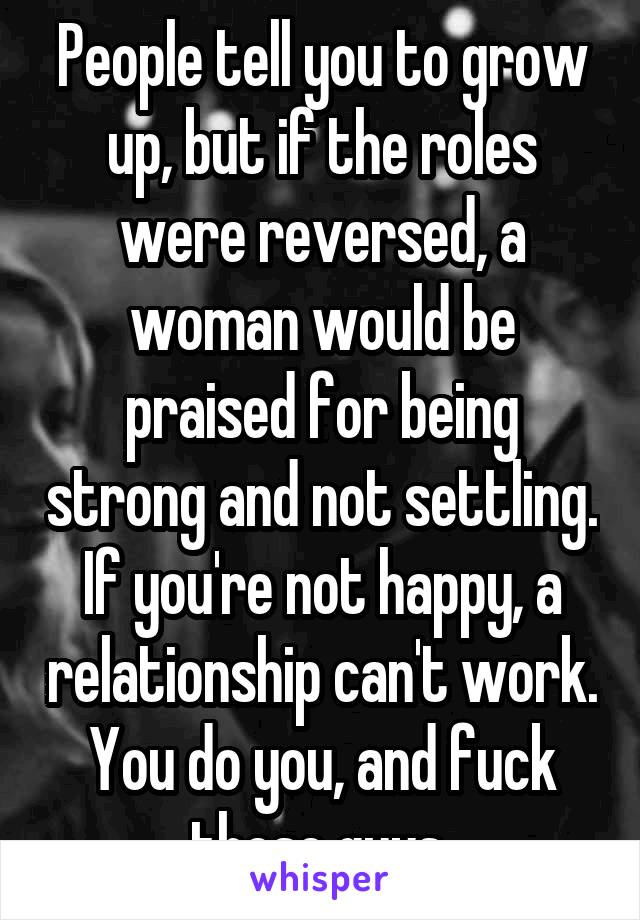 People tell you to grow up, but if the roles were reversed, a woman would be praised for being strong and not settling. If you're not happy, a relationship can't work. You do you, and fuck these guys 
