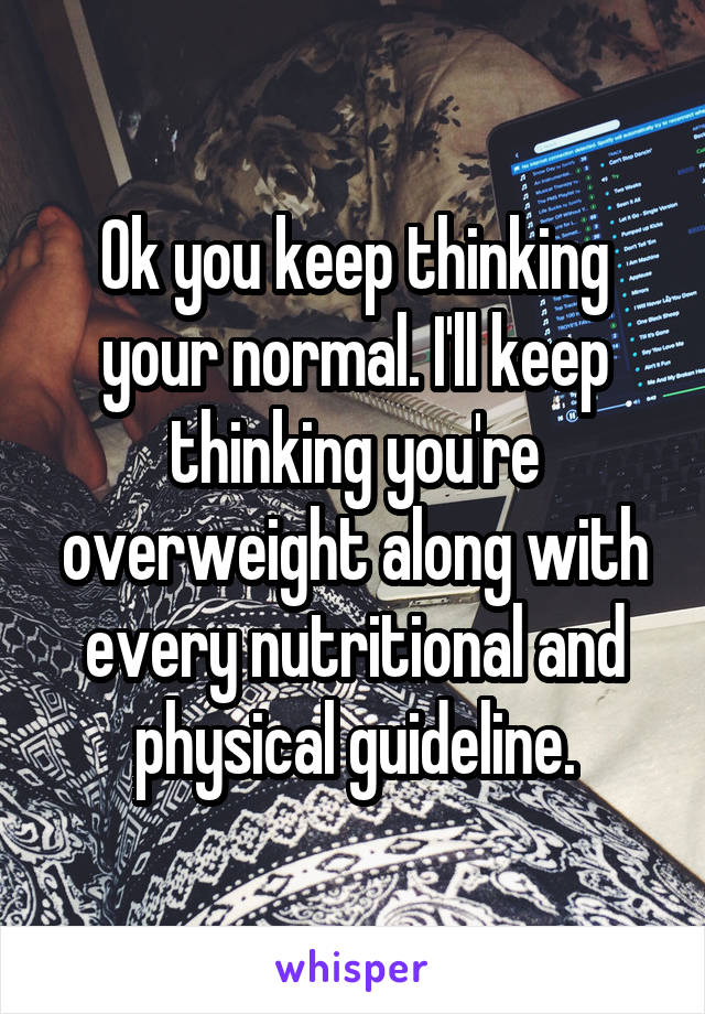 Ok you keep thinking your normal. I'll keep thinking you're overweight along with every nutritional and physical guideline.