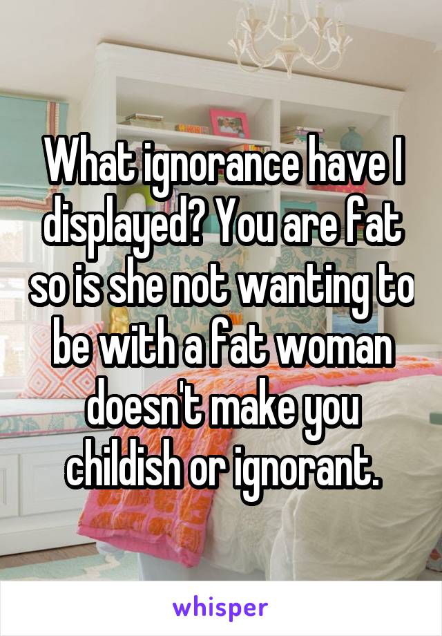 What ignorance have I displayed? You are fat so is she not wanting to be with a fat woman doesn't make you childish or ignorant.