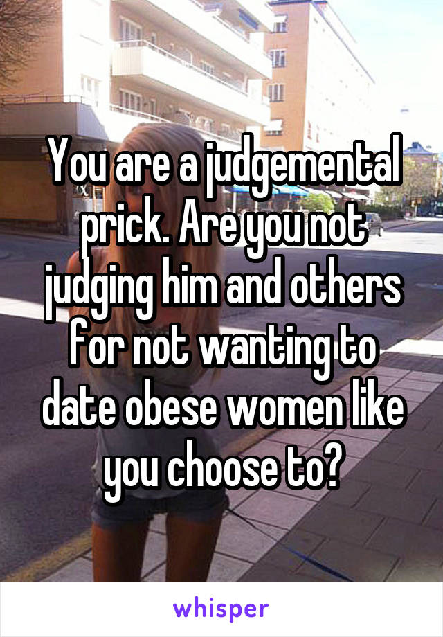 You are a judgemental prick. Are you not judging him and others for not wanting to date obese women like you choose to?