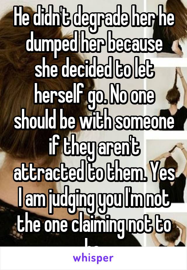 He didn't degrade her he dumped her because she decided to let herself go. No one should be with someone if they aren't attracted to them. Yes I am judging you I'm not the one claiming not to be 