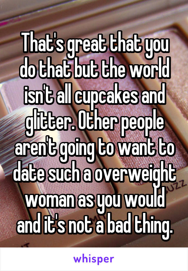 That's great that you do that but the world isn't all cupcakes and glitter. Other people aren't going to want to date such a overweight woman as you would and it's not a bad thing.