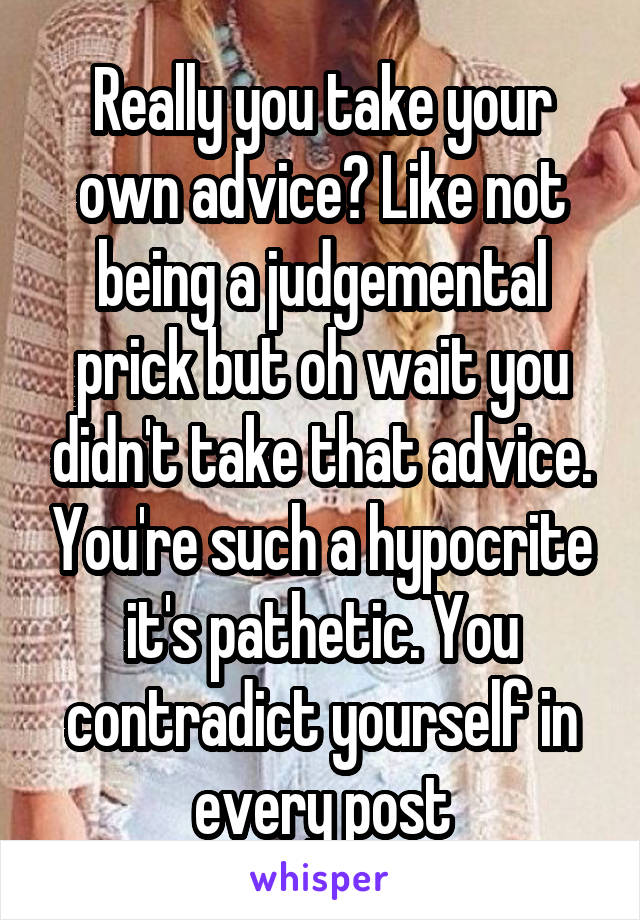 Really you take your own advice? Like not being a judgemental prick but oh wait you didn't take that advice. You're such a hypocrite it's pathetic. You contradict yourself in every post