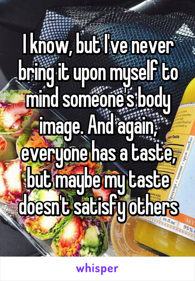 I know, but I've never bring it upon myself to mind someone's body image. And again, everyone has a taste, but maybe my taste doesn't satisfy others
