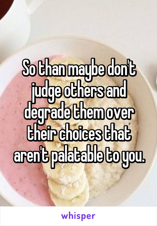 So than maybe don't judge others and degrade them over their choices that aren't palatable to you.