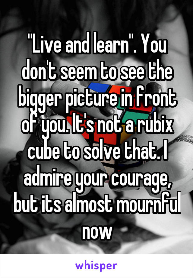 "Live and learn". You don't seem to see the bigger picture in front of you. It's not a rubix cube to solve that. I admire your courage, but its almost mournful now