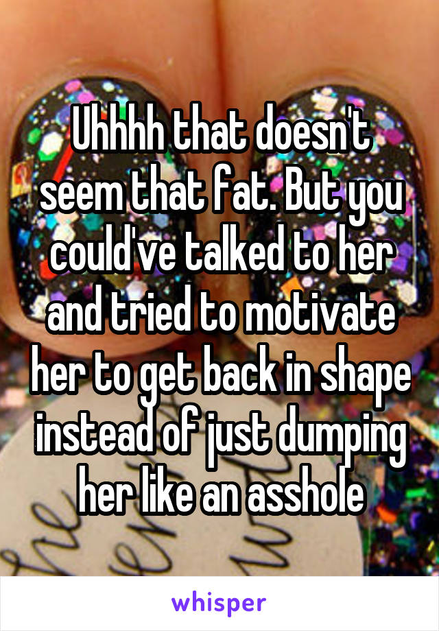Uhhhh that doesn't seem that fat. But you could've talked to her and tried to motivate her to get back in shape instead of just dumping her like an asshole