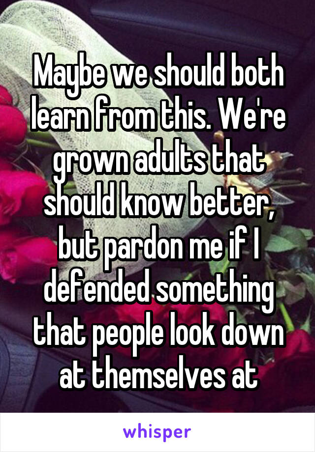 Maybe we should both learn from this. We're grown adults that should know better, but pardon me if I defended something that people look down at themselves at