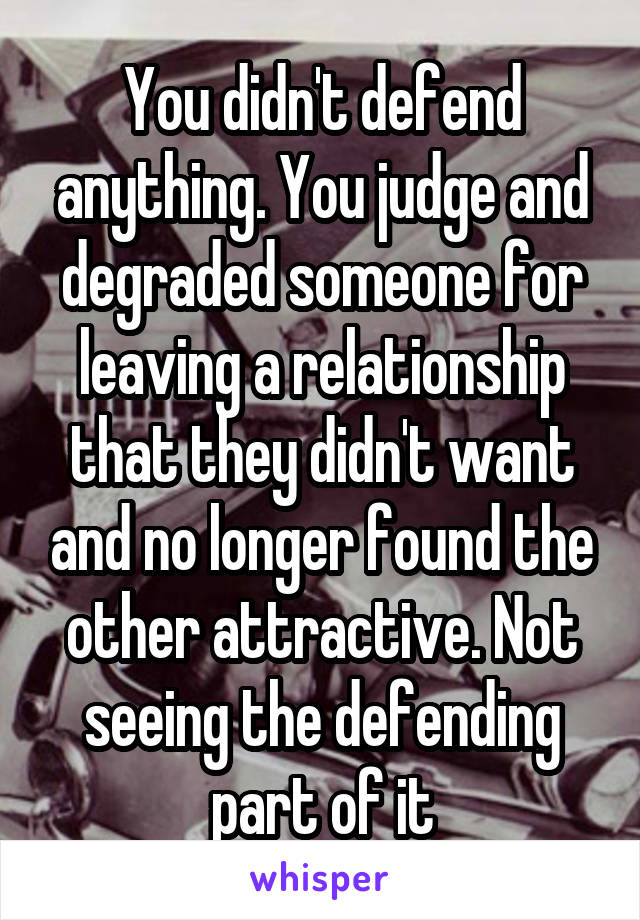 You didn't defend anything. You judge and degraded someone for leaving a relationship that they didn't want and no longer found the other attractive. Not seeing the defending part of it