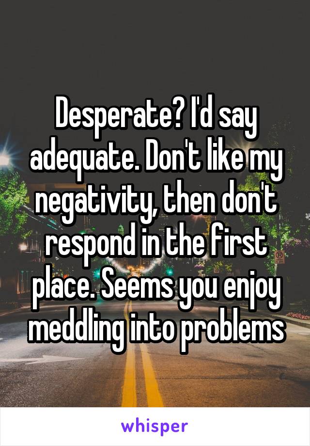 Desperate? I'd say adequate. Don't like my negativity, then don't respond in the first place. Seems you enjoy meddling into problems