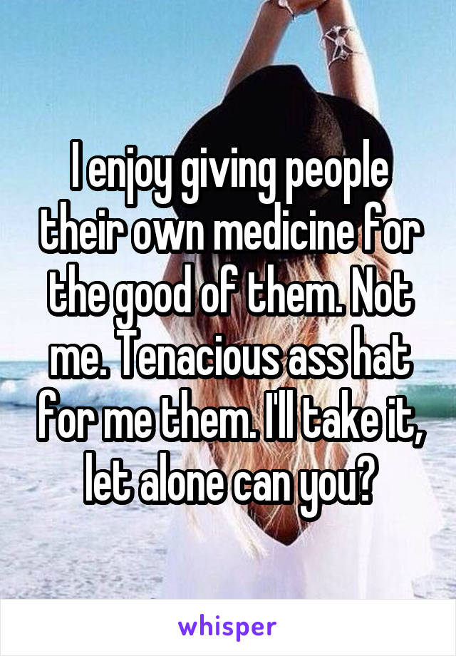 I enjoy giving people their own medicine for the good of them. Not me. Tenacious ass hat for me them. I'll take it, let alone can you?