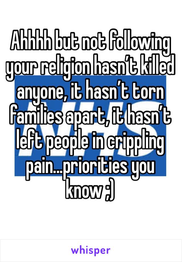 Ahhhh but not following your religion hasn’t killed anyone, it hasn’t torn families apart, it hasn’t left people in crippling pain...priorities you know ;)
