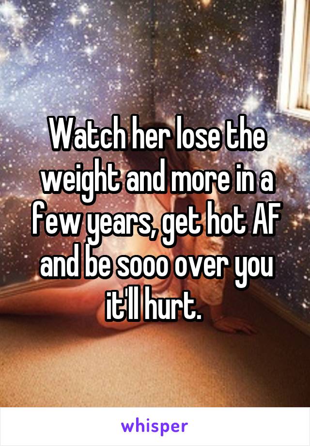 Watch her lose the weight and more in a few years, get hot AF and be sooo over you it'll hurt. 