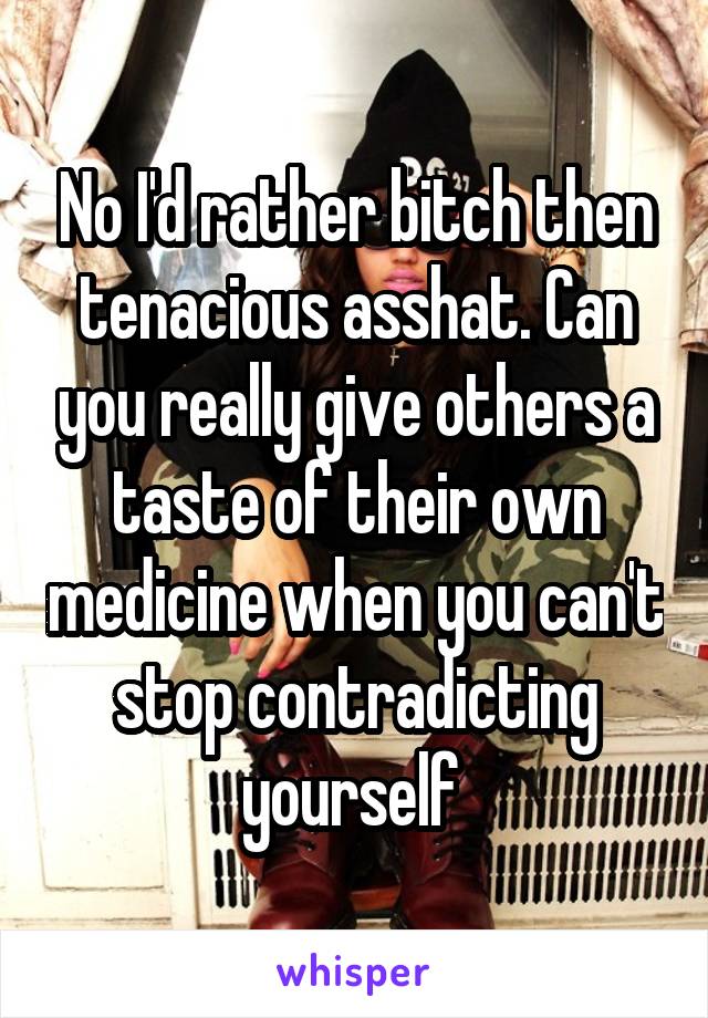 No I'd rather bitch then tenacious asshat. Can you really give others a taste of their own medicine when you can't stop contradicting yourself 