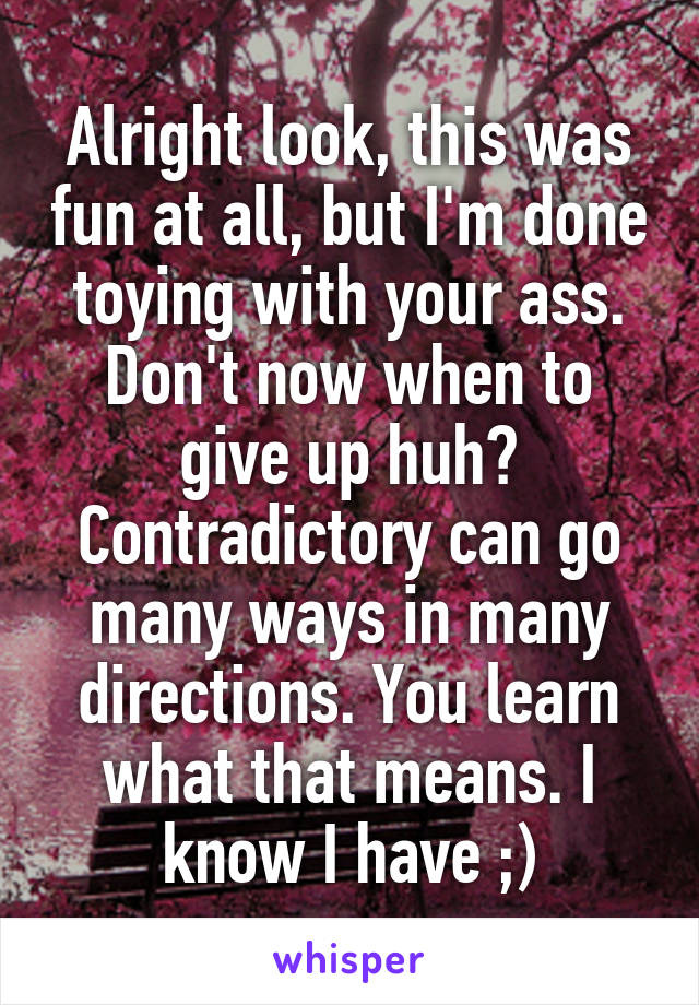 Alright look, this was fun at all, but I'm done toying with your ass. Don't now when to give up huh? Contradictory can go many ways in many directions. You learn what that means. I know I have ;)