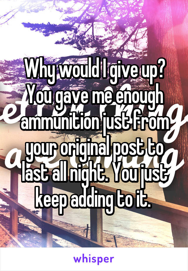 Why would I give up? You gave me enough ammunition just from your original post to last all night. You just keep adding to it. 