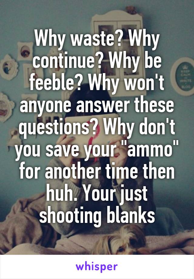 Why waste? Why continue? Why be feeble? Why won't anyone answer these questions? Why don't you save your "ammo" for another time then huh. Your just shooting blanks
