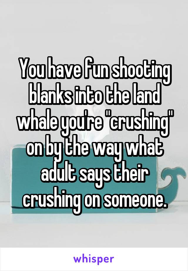 You have fun shooting blanks into the land whale you're "crushing" on by the way what adult says their crushing on someone.