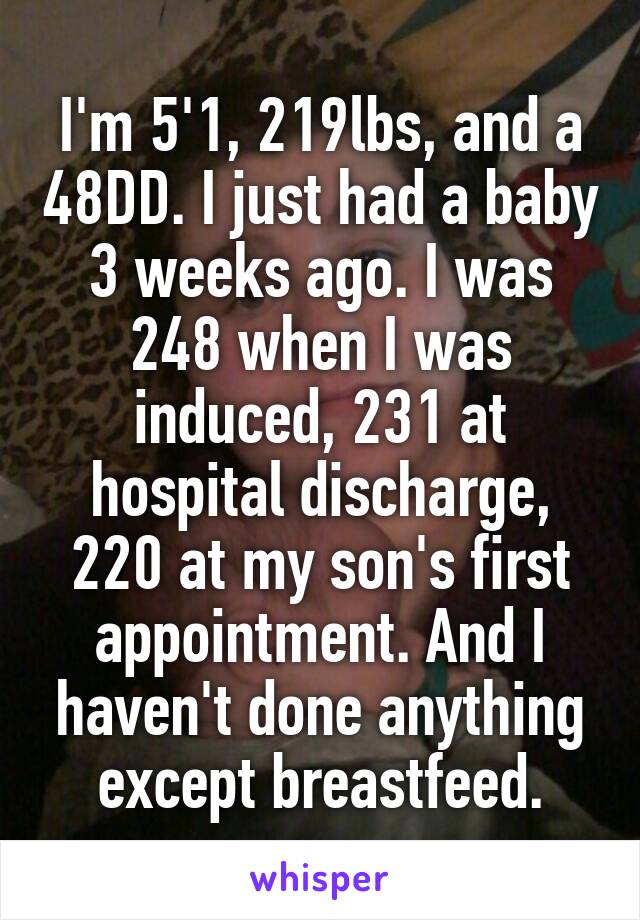 I'm 5'1, 219lbs, and a 48DD. I just had a baby 3 weeks ago. I was 248 when I was induced, 231 at hospital discharge, 220 at my son's first appointment. And I haven't done anything except breastfeed.