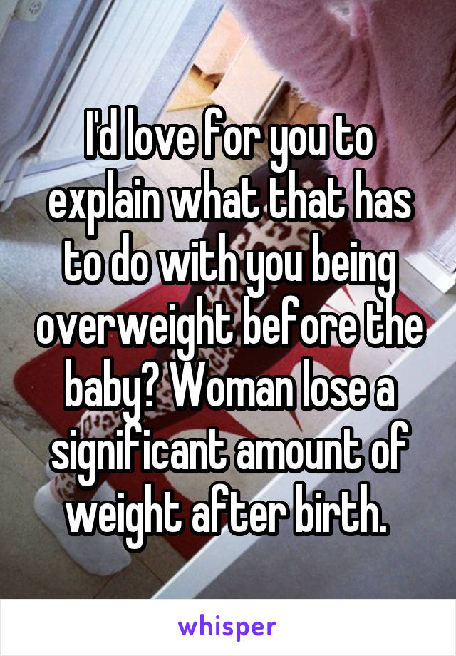 I'd love for you to explain what that has to do with you being overweight before the baby? Woman lose a significant amount of weight after birth. 