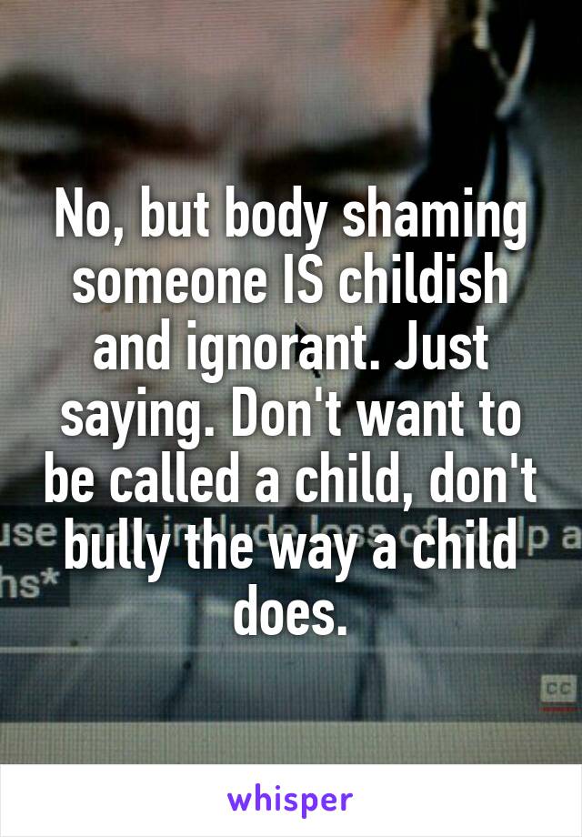 No, but body shaming someone IS childish and ignorant. Just saying. Don't want to be called a child, don't bully the way a child does.