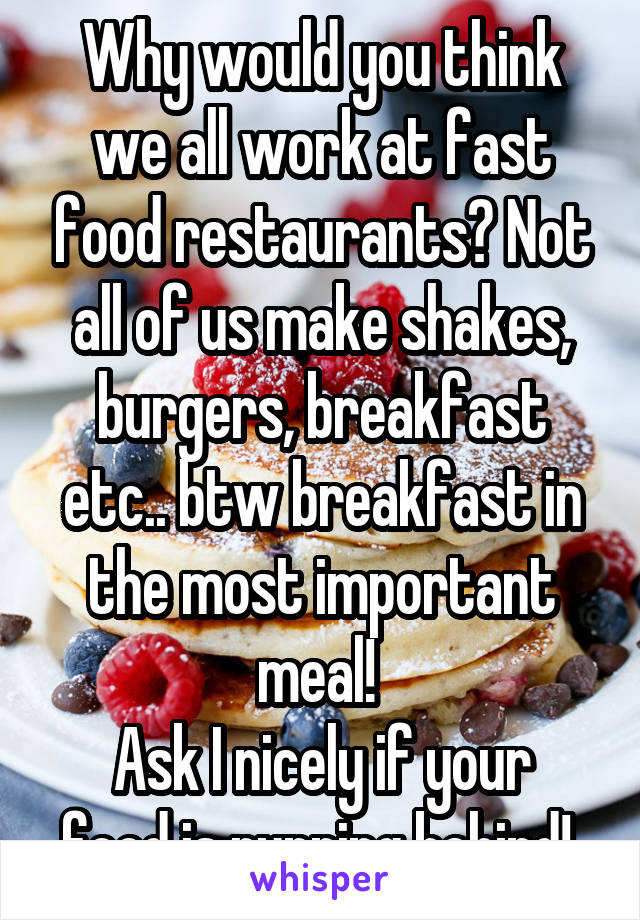 Why would you think we all work at fast food restaurants? Not all of us make shakes, burgers, breakfast etc.. btw breakfast in the most important meal! 
Ask I nicely if your food is running behind! 