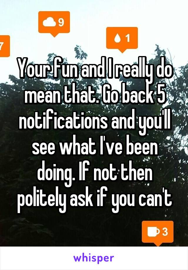 Your fun and I really do mean that. Go back 5 notifications and you'll see what I've been doing. If not then politely ask if you can't