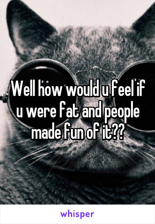 Well how would u feel if u were fat and people made fun of it??