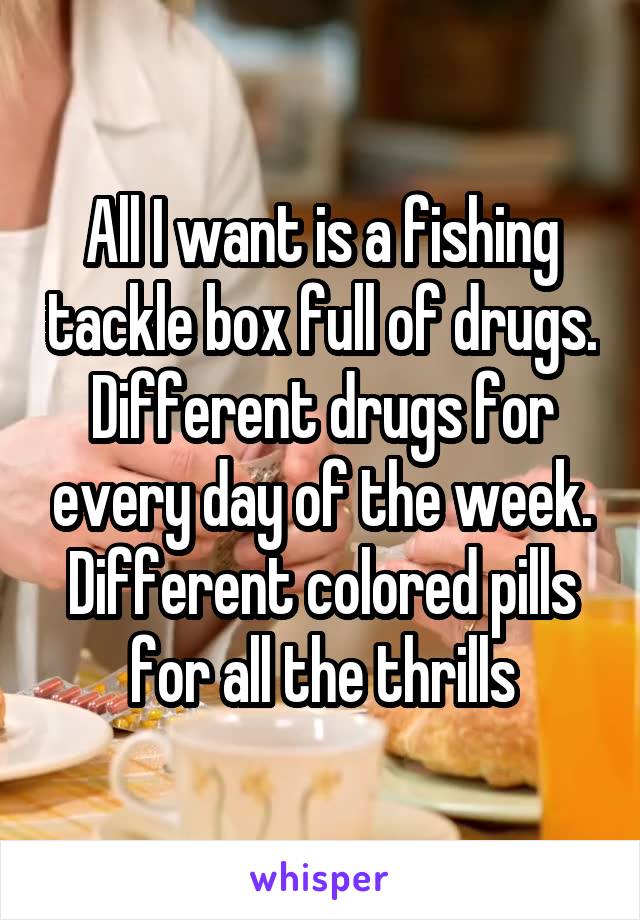 All I want is a fishing tackle box full of drugs. Different drugs for every day of the week. Different colored pills for all the thrills