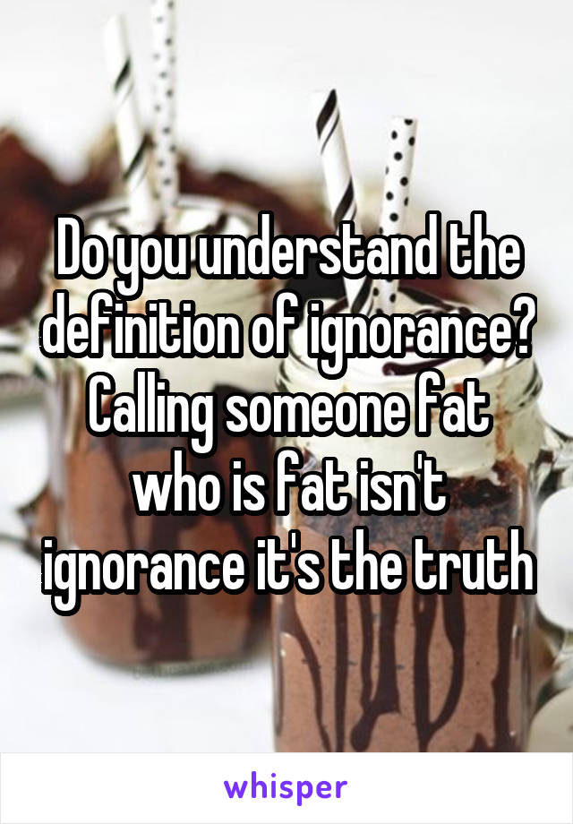 Do you understand the definition of ignorance? Calling someone fat who is fat isn't ignorance it's the truth